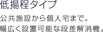 低揚程タイプ 公共施設から個人宅まで。幅広く設置可能な段差解消機。